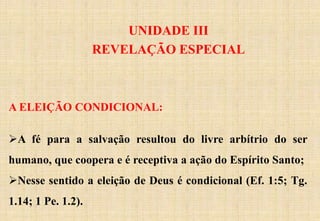 UNIDADE III
REVELAÇÃO ESPECIAL
A ELEIÇÃO CONDICIONAL:
A fé para a salvação resultou do livre arbítrio do ser
humano, que coopera e é receptiva a ação do Espírito Santo;
Nesse sentido a eleição de Deus é condicional (Ef. 1:5; Tg.
1.14; 1 Pe. 1.2).
 