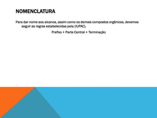 NOMENCLATURA
Para dar nome aos alcanos, assim como os demais compostos orgânicos, devemos
seguir as regras estabelecidas pela (IUPAC).
Prefixo + Parte Central + Terminação
 