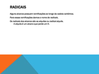 RADICAIS
Alguns alcanos possuem ramificações ao longo da cadeia carbônica.
Para essas ramificações damos o nome de radicais.
Os radicais dos alcanos são as alquilas ou radical alquila.
A alquila é um alcano que perde um H.
 