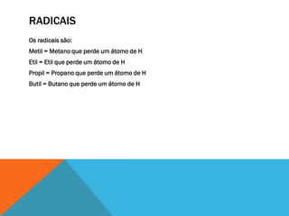 RADICAIS
Os radicais são:
Metil = Metano que perde um átomo de H
Etil = Etil que perde um átomo de H
Propil = Propano que perde um átomo de H
Butil = Butano que perde um átomo de H
 