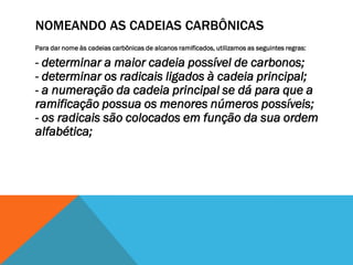NOMEANDO AS CADEIAS CARBÔNICAS
Para dar nome às cadeias carbônicas de alcanos ramificados, utilizamos as seguintes regras:
- determinar a maior cadeia possível de carbonos;
- determinar os radicais ligados à cadeia principal;
- a numeração da cadeia principal se dá para que a
ramificação possua os menores números possíveis;
- os radicais são colocados em função da sua ordem
alfabética;
 