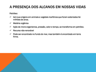 A PRESENÇA DOS ALCANOS EM NOSSAS VIDAS
Petróleo:
 tem sua origens em animais e vegetais marítimos que foram soterrados há
milhões de anos.
 Matéria orgânica
 Ação de micro-organismos, pressão, calor e tempo, se transforma em petróleo.
 Recurso não-renovável
 Pode ser encontrado no fundo do mar, mas também é encontrado em terra
firme.
 