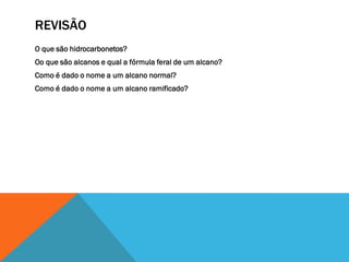 REVISÃO
O que são hidrocarbonetos?
Oo que são alcanos e qual a fórmula feral de um alcano?
Como é dado o nome a um alcano normal?
Como é dado o nome a um alcano ramificado?
 