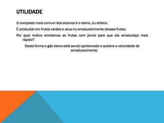 UTILIDADE
O composto mais comum dos alcenos é o eteno, ou etileno.
É produzido em frutos verdes e atua no amadurecimento desses frutos.
Por qual motivo enrolamos as frutas com jornal para que ela amadureça mais
rápido?
Desta forma o gás eteno está sendo aprisionado e acelera a velocidade de
amadurecimento.
 