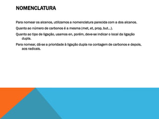 NOMENCLATURA
Para nomear os alcenos, utilizamos a nomenclatura parecida com a dos alcanos.
Quanto ao número de carbonos é a mesma (met, et, prop, but...).
Quanto ao tipo de ligação, usamos en, porém, deve-se indicar o local da ligação
dupla.
Para nomear, dá-se a prioridade à ligação dupla na contagem de carbonos e depois,
aos radicais.
 