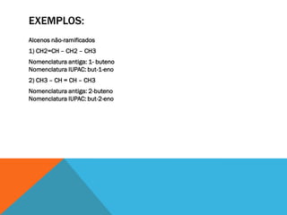 EXEMPLOS:
Alcenos não-ramificados
1) CH2=CH – CH2 – CH3
Nomenclatura antiga: 1- buteno
Nomenclatura IUPAC: but-1-eno
2) CH3 – CH = CH – CH3
Nomenclatura antiga: 2-buteno
Nomenclatura IUPAC: but-2-eno
 