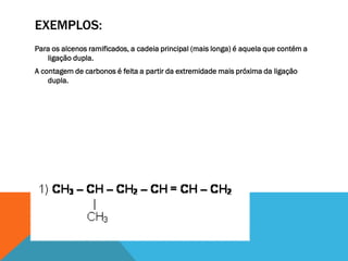 EXEMPLOS:
Para os alcenos ramificados, a cadeia principal (mais longa) é aquela que contém a
ligação dupla.
A contagem de carbonos é feita a partir da extremidade mais próxima da ligação
dupla.
 