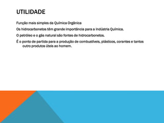 UTILIDADE
Função mais simples da Química Orgânica
Os hidrocarbonetos têm grande importância para a Indústria Química.
O petróleo e o gás natural são fontes de hidrocarbonetos.
É o ponto de partida para a produção de combustíveis, plásticos, corantes e tantos
outro produtos úteis ao homem.
 