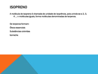 ISOPRENO
A molécula de isopreno é chamada de unidade de isoprência, pois unindo-se a 2, 3,
4 ... n moléculas iguais, forma moléculas denominadas de terpenos.
Os terpenos formam:
Óleos essenciais
Substâncias coloridas
borracha
 