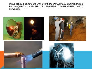 O ACETILENO É USADO EM LANTERNAS DE EXPLORAÇÃO DE CAVERNAS E
EM MAÇARICOS, CAPAZES DE PRODUZIR TEMPERATURAS MUITO
ELEVADAS
 