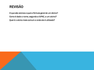 REVISÃO
O que são alcinos e qual a fórmula geral de um álcino?
Como é dado o nome, segundo a IUPAC, a um alcino?
Qual é o alcino mais comum e onde ele é utilizado?
 