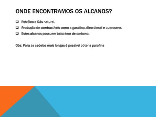 ONDE ENCONTRAMOS OS ALCANOS?
 Petróleo e Gás natural.
 Produção de combustíveis como a gasolina, óleo diesel e querosene.
 Estes alcanos possuem baixo teor de carbono.
Obs: Para as cadeias mais longas é possível obter a parafina
 