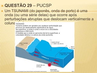    QUESTÃO 29 – PUCSP
   Um TSUNAMI (do japonês, onda de porto) é uma
    onda (ou uma série delas) que ocorre após
    perturbações abruptas que deslocam verticalmente a
    coluna de água.
 