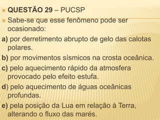  QUESTÃO 29 – PUCSP
 Sabe-se que esse fenômeno pode ser
  ocasionado:
a) por derretimento abrupto de gelo das calotas
  polares.
b) por movimentos sísmicos na crosta oceânica.
c) pelo aquecimento rápido da atmosfera
  provocado pelo efeito estufa.
d) pelo aquecimento de águas oceânicas
  profundas.
e) pela posição da Lua em relação à Terra,
  alterando o fluxo das marés.
 