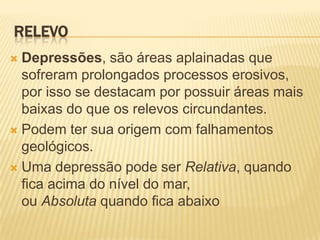 RELEVO
 Depressões, são áreas aplainadas que
  sofreram prolongados processos erosivos,
  por isso se destacam por possuir áreas mais
  baixas do que os relevos circundantes.
 Podem ter sua origem com falhamentos
  geológicos.
 Uma depressão pode ser Relativa, quando
  fica acima do nível do mar,
  ou Absoluta quando fica abaixo
 