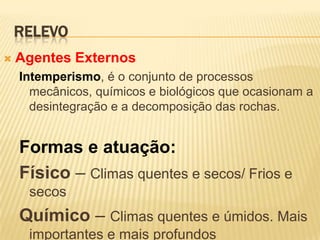 RELEVO
   Agentes Externos
    Intemperismo, é o conjunto de processos
      mecânicos, químicos e biológicos que ocasionam a
      desintegração e a decomposição das rochas.


    Formas e atuação:
    Físico – Climas quentes e secos/ Frios e
     secos
    Químico – Climas quentes e úmidos. Mais
     importantes e mais profundos
 