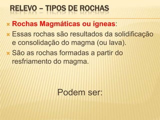 RELEVO – TIPOS DE ROCHAS
 Rochas Magmáticas ou ígneas:
 Essas rochas são resultados da solidificação
  e consolidação do magma (ou lava).
 São as rochas formadas a partir do
  resfriamento do magma.



                Podem ser:
 