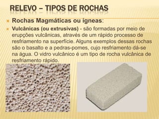 RELEVO – TIPOS DE ROCHAS
   Rochas Magmáticas ou ígneas:
   Vulcânicas (ou extrusivas) - são formadas por meio de
    erupções vulcânicas, através de um rápido processo de
    resfriamento na superfície. Alguns exemplos dessas rochas
    são o basalto e a pedras-pomes, cujo resfriamento dá-se
    na água. O vidro vulcânico é um tipo de rocha vulcânica de
    resfriamento rápido.
 