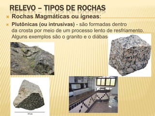 RELEVO – TIPOS DE ROCHAS
   Rochas Magmáticas ou ígneas:
   Plutônicas (ou intrusivas) - são formadas dentro
    da crosta por meio de um processo lento de resfriamento.
    Alguns exemplos são o granito e o diábase.
 