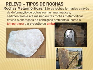 RELEVO – TIPOS DE ROCHAS
Rochas Metarmórficas: São as rochas formadas através
  da deformação de outras rochas, magmáticas,
  sedimentares e até mesmo outras rochas metamórficas,
  devido a alterações de condições ambientais, como a
  temperatura e a pressão ou ambas simultaneamente.
 