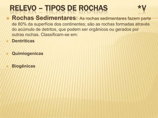 RELEVO – TIPOS DE ROCHAS                                     *V
   Rochas Sedimentares: As rochas sedimentares fazem parte
    de 80% da superfície dos continentes; são as rochas formadas através
    do acúmulo de detritos, que podem ser orgânicos ou gerados por
    outras rochas. Classificam-se em:
   Dentríticas

   Químiogenicas

   Biogênicas
 