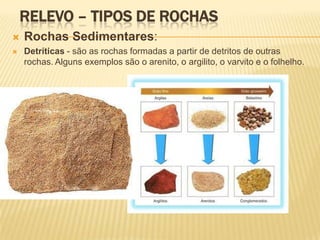 RELEVO – TIPOS DE ROCHAS
   Rochas Sedimentares:
   Detríticas - são as rochas formadas a partir de detritos de outras
    rochas. Alguns exemplos são o arenito, o argilito, o varvito e o folhelho.
 