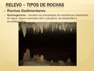 RELEVO – TIPOS DE ROCHAS
   Rochas Sedimentares:
   Químiogenicas - resultam da precipitação de substâncias dissolvidas
    em água. Alguns exemplos são o sal-gema, as estalactites e
    as estalagmites.
 