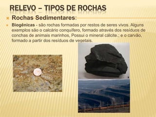 RELEVO – TIPOS DE ROCHAS
   Rochas Sedimentares:
   Biogênicas - são rochas formadas por restos de seres vivos. Alguns
    exemplos são o calcário conquífero, formado através dos resíduos de
    conchas de animais marinhos, Possui o mineral cálcite.; e o carvão,
    formado a partir dos resíduos de vegetais.
 