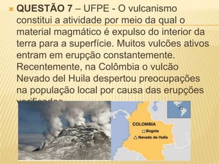    QUESTÃO 7 – UFPE - O vulcanismo
    constitui a atividade por meio da qual o
    material magmático é expulso do interior da
    terra para a superfície. Muitos vulcões ativos
    entram em erupção constantemente.
    Recentemente, na Colômbia o vulcão
    Nevado del Huila despertou preocupações
    na população local por causa das erupções
    verificadas.
 