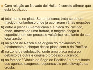    Com relação ao Nevado del Huila, é correto afirmar que
    está localizado

a) totalmente na placa Sul-americana; trata-se de um
  maciço montanhoso onde já ocorreram várias erupções.
b) entre a placa Sul-americana e a placa do Pacífico,
  onde, através de uma fratura, o magma chega à
  superfície, em um processo vulcânico resultante de sua
  localização.
c) na placa de Nazca e se origina do movimento de
  afastamento e choque dessa placa com a do Pacífico.
d) na zona de subducção, onde uma placa entra por
  debaixo da outra e origina o processo vulcânico.
e) no famoso "Círculo de Fogo do Pacífico" e é resultante
  dos agentes exógenos responsáveis pela elevação da
  crosta.
 