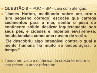  QUESTÃO 8 – PUC – SP - Leia com atenção:
 "James Hutton, meditando sobre um arroio
  [um pequeno córrego] escocês que carrega
  sedimentos para o mar, sentiu o peso do
  continente sólido deslizar inquietamente sob
  seus pés, e cidades e impérios esvaírem-se,
  insubstanciais como uma nuvem de verão.
   Ele descobriu algo intangível contra o qual a
  mente humana há muito se encouraçara: o
  tempo.“

   Tendo em vista a dinâmica da crosta terrestre e
    seu relevo, o autor refere-se:
 