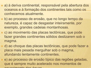    a) à deriva continental, responsável pela abertura dos
    oceanos e à formação dos continentes tais como os
    conhecemos atualmente.
   b) ao processo de erosão, que no longo tempo da
    natureza, é capaz de desgastar inteiramente, por
    exemplo, grandes cadeias montanhosas.
   c) ao movimento das placas tectônicas, que pode
    fazer grandes continentes sólidos deslizarem sob o
    magma.
   d) ao choque das placas tectônicas, que pode fazer a
    placa mais pesada mergulhar sob o magma,
    afundando lentamente continentes.
   e) ao processo de erosão típico das regiões geladas,
    que é sempre muito acelerado nos momentos de
 
