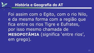 10
História e Geografia do AT
Foi assim com o Egito, com o rio Nilo,
e da mesma forma com a região que
fica entre os rios Tigre e Eufrates,
por isso mesmo chamada de
MESOPOTÂMIA (significa ‘entre rios’,
em grego).
 