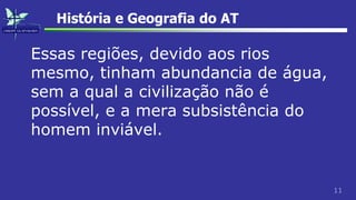 11
História e Geografia do AT
Essas regiões, devido aos rios
mesmo, tinham abundancia de água,
sem a qual a civilização não é
possível, e a mera subsistência do
homem inviável.
 