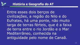 12
História e Geografia do AT
Entre esses dois berços de
civilizações, a região do Nilo e do
Eufrates, há uma ponte, não muito
larga de terras férteis, que é a faixa
de terra entre o rio Jordão e o Mar
Mediterrâneo, conhecida na
antiguidade pelo nome de Canaã.
 