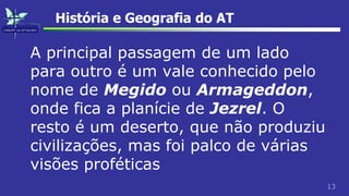 13
História e Geografia do AT
A principal passagem de um lado
para outro é um vale conhecido pelo
nome de Megido ou Armageddon,
onde fica a planície de Jezrel. O
resto é um deserto, que não produziu
civilizações, mas foi palco de várias
visões proféticas
 
