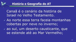 16
História e Geografia do AT
Canaã é o cenário da história de
Israel no Velho Testamento.
 Ao norte essa terra faceia montanhas
cobertas por neve no inverno;
 ao sul, um deserto causticante, que
se estende até ao Mar Vermelho;
 