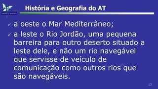 17
História e Geografia do AT
 a oeste o Mar Mediterrâneo;
 a leste o Rio Jordão, uma pequena
barreira para outro deserto situado a
leste dele, e não um rio navegável
que servisse de veículo de
comunicação como outros rios que
são navegáveis.
 