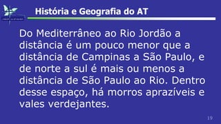 19
História e Geografia do AT
Do Mediterrâneo ao Rio Jordão a
distância é um pouco menor que a
distância de Campinas a São Paulo, e
de norte a sul é mais ou menos a
distância de São Paulo ao Rio. Dentro
desse espaço, há morros aprazíveis e
vales verdejantes.
 