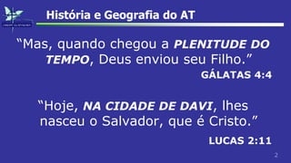 2
História e Geografia do AT
“Mas, quando chegou a PLENITUDE DO
TEMPO, Deus enviou seu Filho.”
GÁLATAS 4:4
“Hoje, NA CIDADE DE DAVI, lhes
nasceu o Salvador, que é Cristo.”
LUCAS 2:11
 