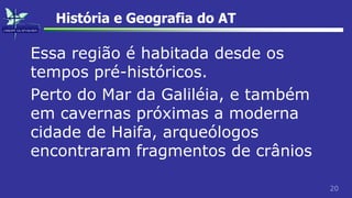20
História e Geografia do AT
Essa região é habitada desde os
tempos pré-históricos.
Perto do Mar da Galiléia, e também
em cavernas próximas a moderna
cidade de Haifa, arqueólogos
encontraram fragmentos de crânios
 