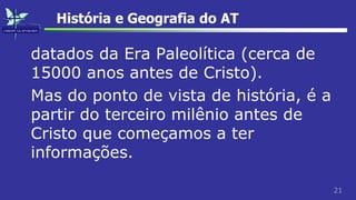 21
História e Geografia do AT
datados da Era Paleolítica (cerca de
15000 anos antes de Cristo).
Mas do ponto de vista de história, é a
partir do terceiro milênio antes de
Cristo que começamos a ter
informações.
 