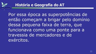 22
História e Geografia do AT
Por essa época as superpotências de
então começam a brigar pelo domínio
dessa pequena faixa de terra, que
funcionava como uma ponte para a
travessia de mercadores e de
exércitos.
 