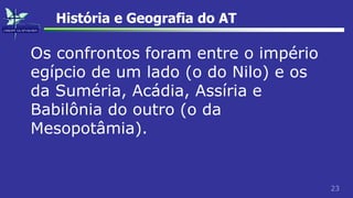 23
História e Geografia do AT
Os confrontos foram entre o império
egípcio de um lado (o do Nilo) e os
da Suméria, Acádia, Assíria e
Babilônia do outro (o da
Mesopotâmia).
 
