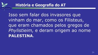 24
História e Geografia do AT
Isso sem falar dos invasores que
vinham do mar, como os Filisteus,
que eram chamados pelos gregos de
Phylistieim, e deram origem ao nome
PALESTINA.
 