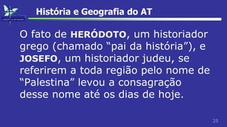 25
História e Geografia do AT
O fato de HERÓDOTO, um historiador
grego (chamado “pai da história”), e
JOSEFO, um historiador judeu, se
referirem a toda região pelo nome de
“Palestina” levou a consagração
desse nome até os dias de hoje.
 
