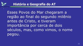26
História e Geografia do AT
Esses Povos do Mar chegaram a
região ao final do segundo milênio
antes de Cristo, e tiveram
importância por cerca de dois
séculos, mas, como vimos, o nome
pegou.
 