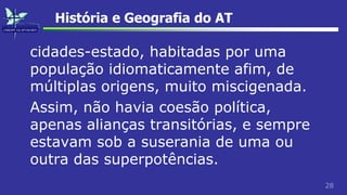 28
História e Geografia do AT
cidades-estado, habitadas por uma
população idiomaticamente afim, de
múltiplas origens, muito miscigenada.
Assim, não havia coesão política,
apenas alianças transitórias, e sempre
estavam sob a suserania de uma ou
outra das superpotências.
 