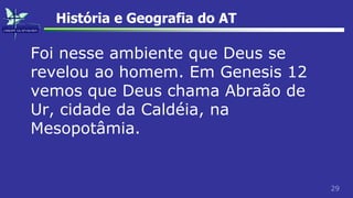 29
História e Geografia do AT
Foi nesse ambiente que Deus se
revelou ao homem. Em Genesis 12
vemos que Deus chama Abraão de
Ur, cidade da Caldéia, na
Mesopotâmia.
 