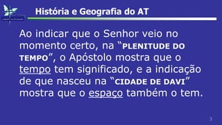 3
História e Geografia do AT
Ao indicar que o Senhor veio no
momento certo, na “PLENITUDE DO
TEMPO”, o Apóstolo mostra que o
tempo tem significado, e a indicação
de que nasceu na “CIDADE DE DAVI”
mostra que o espaço também o tem.
 
